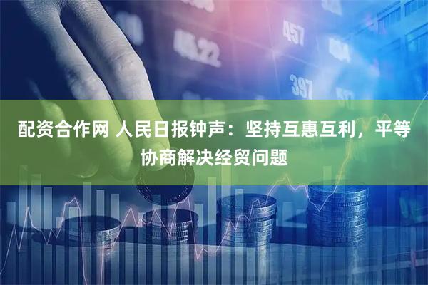 配资合作网 人民日报钟声：坚持互惠互利，平等协商解决经贸问题