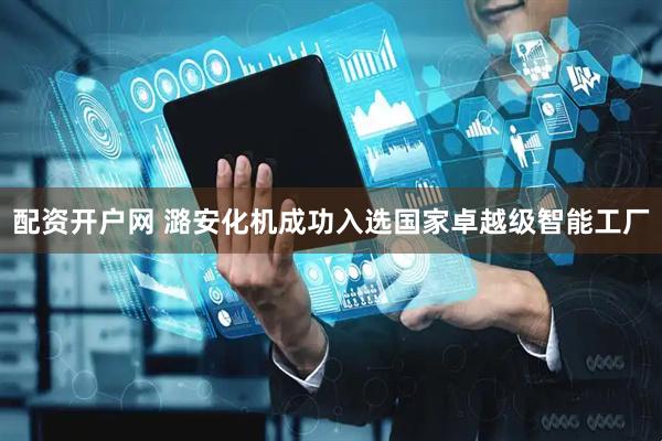 配资开户网 潞安化机成功入选国家卓越级智能工厂