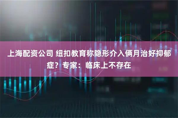 上海配资公司 纽扣教育称隐形介入俩月治好抑郁症？专家：临床上不存在