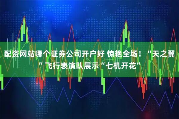 配资网站哪个证券公司开户好 惊艳全场！“天之翼”飞行表演队展示“七机开花”