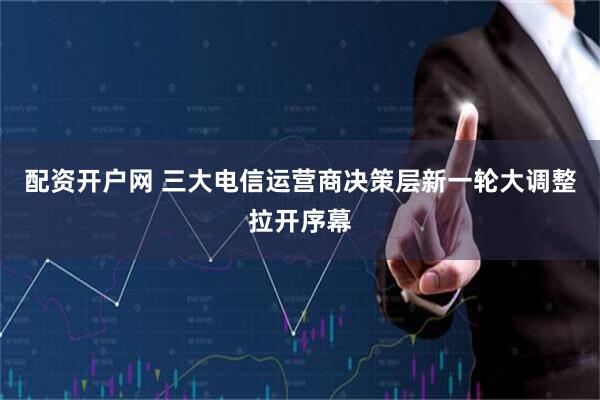 配资开户网 三大电信运营商决策层新一轮大调整拉开序幕