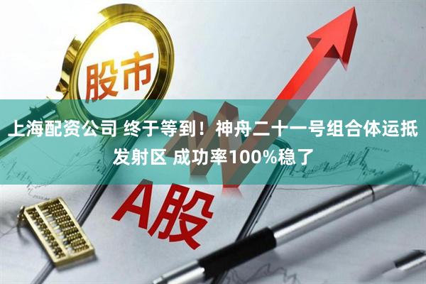 上海配资公司 终于等到！神舟二十一号组合体运抵发射区 成功率100%稳了