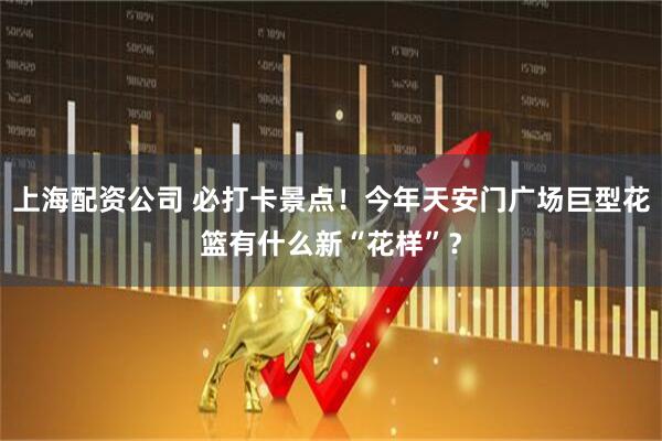 上海配资公司 必打卡景点！今年天安门广场巨型花篮有什么新“花样”？