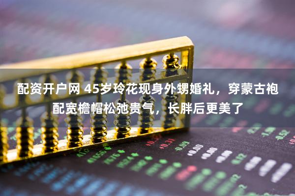 配资开户网 45岁玲花现身外甥婚礼，穿蒙古袍配宽檐帽松弛贵气，长胖后更美了