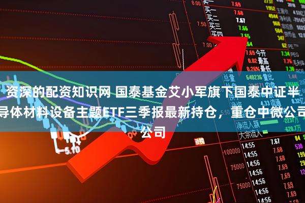 资深的配资知识网 国泰基金艾小军旗下国泰中证半导体材料设备主题ETF三季报最新持仓，重仓中微公司