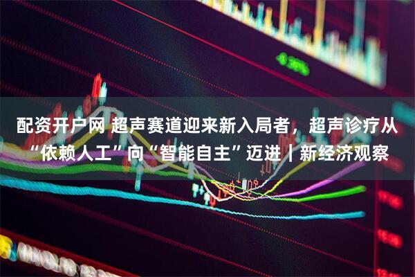 配资开户网 超声赛道迎来新入局者，超声诊疗从“依赖人工”向“智能自主”迈进｜新经济观察