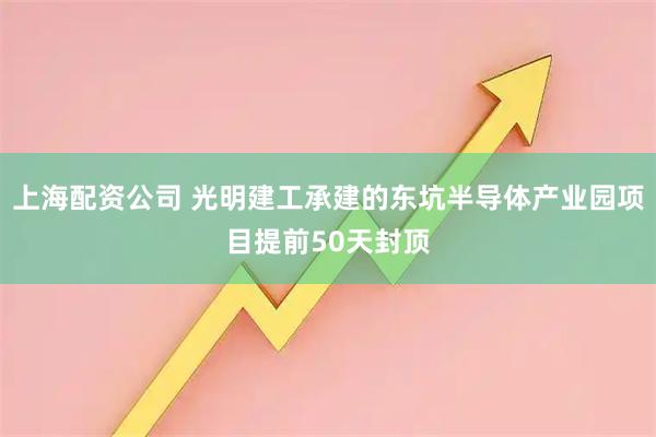 上海配资公司 光明建工承建的东坑半导体产业园项目提前50天封顶