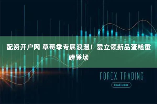 配资开户网 草莓季专属浪漫！爱立颂新品蛋糕重磅登场