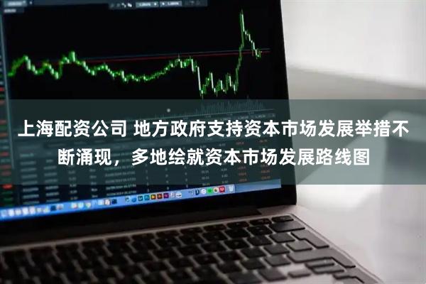 上海配资公司 地方政府支持资本市场发展举措不断涌现，多地绘就资本市场发展路线图
