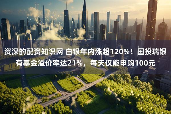 资深的配资知识网 白银年内涨超120%！国投瑞银有基金溢价率达21%，每天仅能申购100元