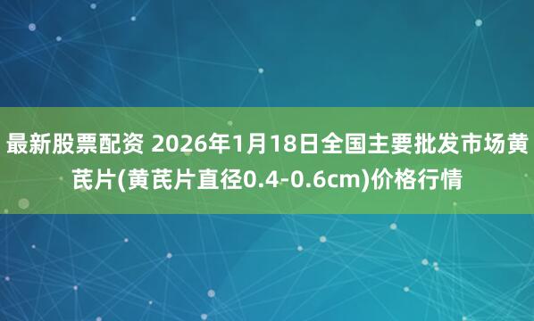 最新股票配资 2026年1月18日全国主要批发市场黄芪片(黄芪片直径0.4-0.6cm)价格行情