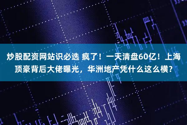 炒股配资网站识必选 疯了！一天清盘60亿！上海顶豪背后大佬曝光，华洲地产凭什么这么横？